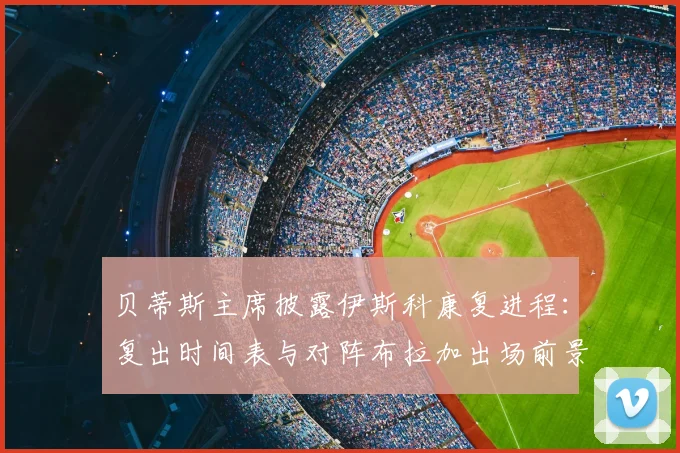 贝蒂斯主席披露伊斯科康复进程：复出时间表与对阵布拉加出场前景分析