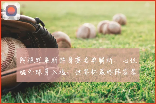 阿根廷最新热身赛名单解析:七位编外球员入选,世界杯最终阵容悬念重重