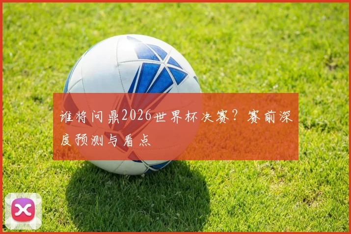 谁将问鼎2026世界杯决赛?赛前深度预测与看点