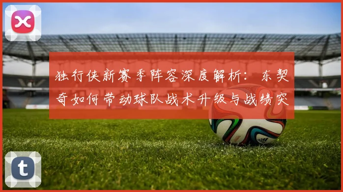 独行侠新赛季阵容深度解析:东契奇如何带动球队战术升级与战绩突破