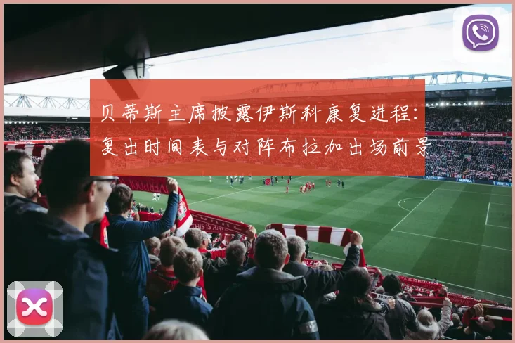 贝蒂斯主席披露伊斯科康复进程:复出时间表与对阵布拉加出场前景分析