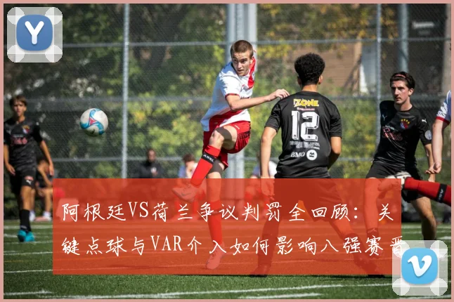 阿根廷VS荷兰争议判罚全回顾：关键点球与VAR介入如何影响八强赛晋级？
