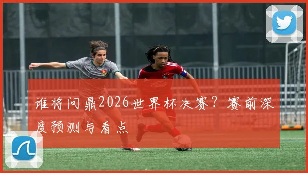 谁将问鼎2026世界杯决赛？赛前深度预测与看点