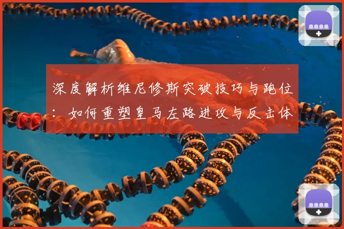 深度解析维尼修斯突破技巧与跑位：如何重塑皇马左路进攻与反击体系